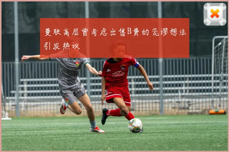 曼联高层曾考虑出售B费的荒谬想法引发热议