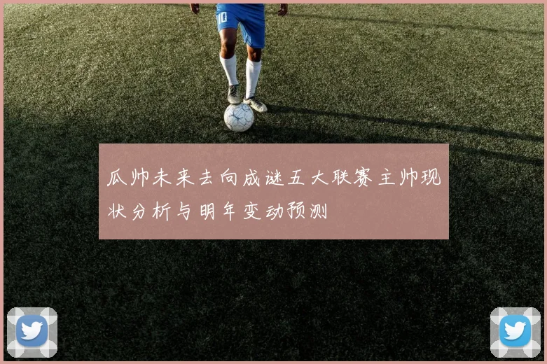 瓜帅未来去向成谜五大联赛主帅现状分析与明年变动预测
