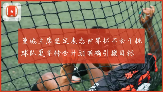 曼城主席坚定表态世界杯不会干扰球队夏季转会计划明确引援目标