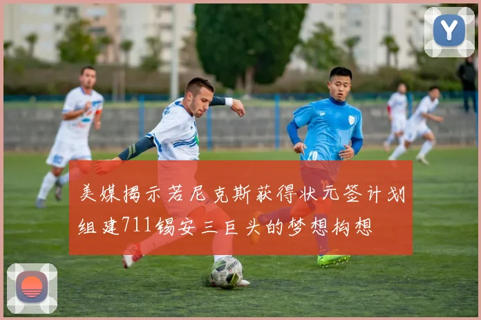 美媒揭示若尼克斯获得状元签计划组建711锡安三巨头的梦想构想