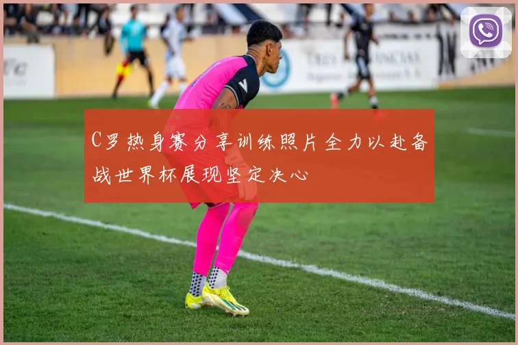 C罗热身赛分享训练照片全力以赴备战世界杯展现坚定决心