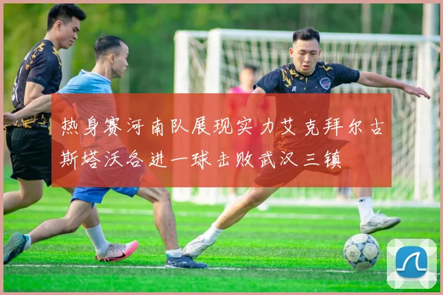 热身赛河南队展现实力艾克拜尔古斯塔沃各进一球击败武汉三镇
