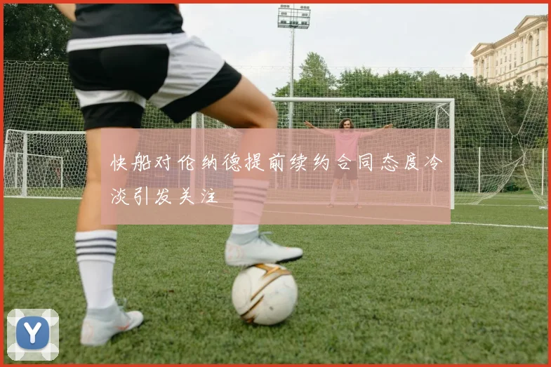 快船对伦纳德提前续约合同态度冷淡引发关注