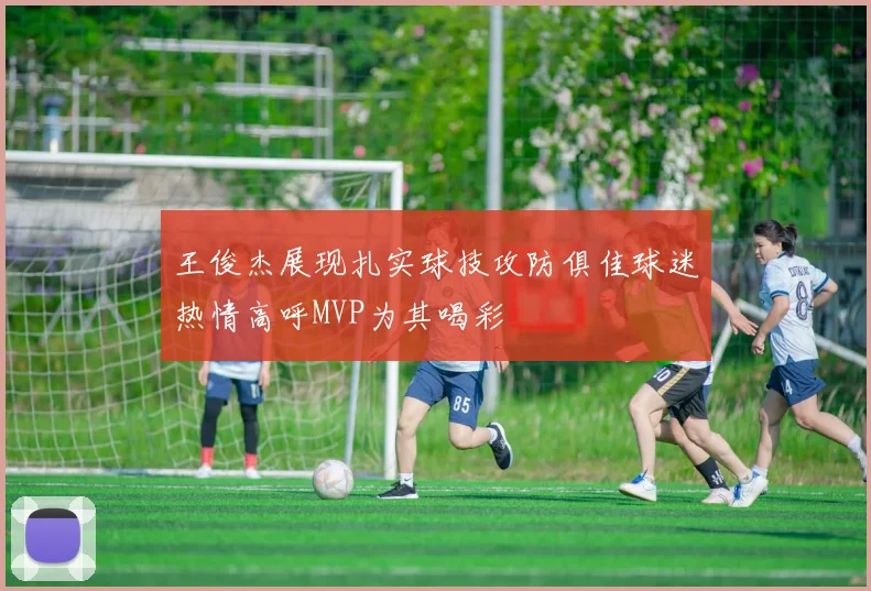 王俊杰展现扎实球技攻防俱佳球迷热情高呼MVP为其喝彩