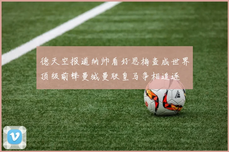 德天空报道纳帅看好恩梅查成世界顶级前锋曼城曼联皇马争相追逐