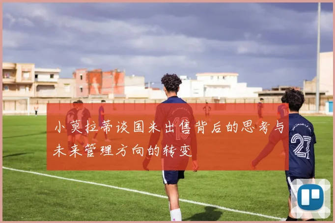 小莫拉蒂谈国米出售背后的思考与未来管理方向的转变