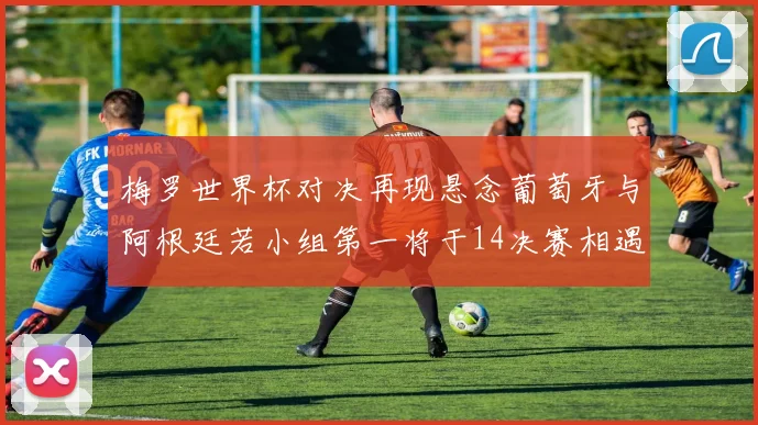 梅罗世界杯对决再现悬念葡萄牙与阿根廷若小组第一将于14决赛相遇