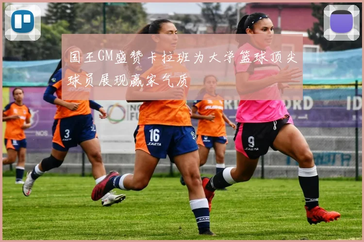 国王GM盛赞卡拉班为大学篮球顶尖球员展现赢家气质